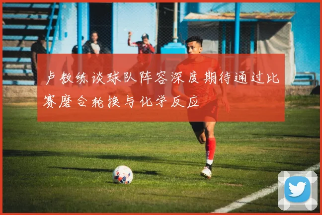卢教练谈球队阵容深度期待通过比赛磨合轮换与化学反应
