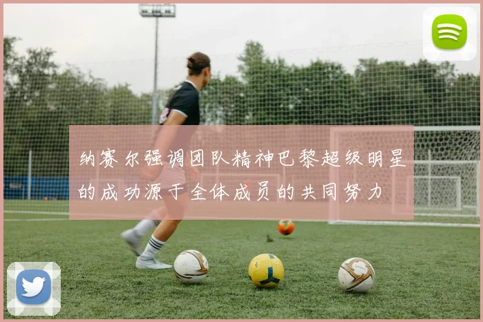 纳赛尔强调团队精神巴黎超级明星的成功源于全体成员的共同努力