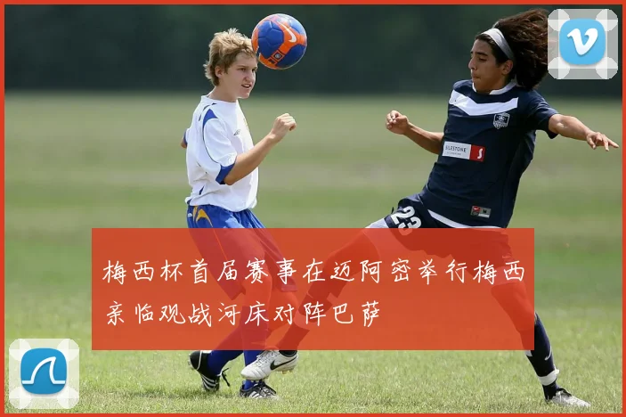 梅西杯首届赛事在迈阿密举行梅西亲临观战河床对阵巴萨