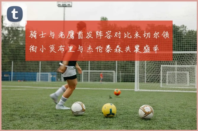 骑士与老鹰首发阵容对比米切尔领衔小莫布里与杰伦泰森共襄盛举