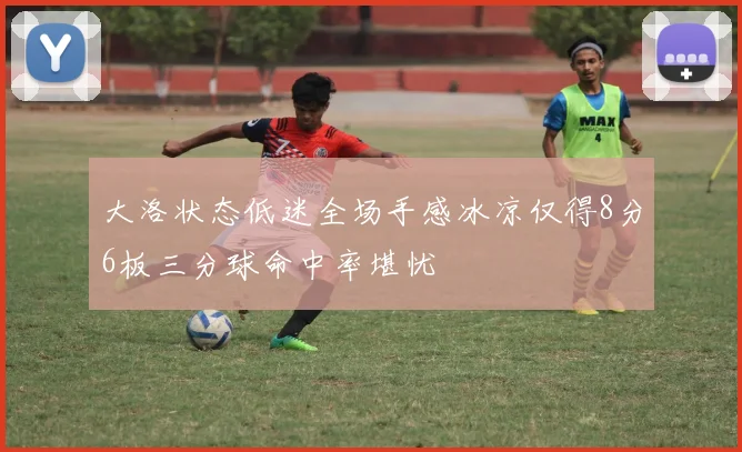 大洛状态低迷全场手感冰凉仅得8分6板三分球命中率堪忧