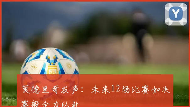 莫德里奇发声：未来12场比赛如决赛般全力以赴