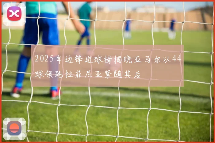 2025年边锋进球榜揭晓亚马尔以44球领跑拉菲尼亚紧随其后