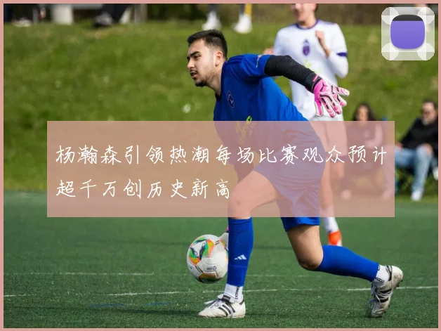 杨瀚森引领热潮每场比赛观众预计超千万创历史新高