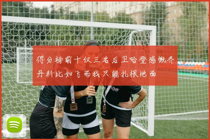 得分榜前十仅三名后卫哈登感慨乔丹科比如飞而我只能扎根地面