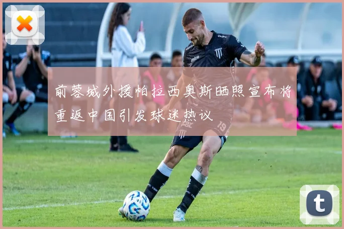 前蓉城外援帕拉西奥斯晒照宣布将重返中国引发球迷热议