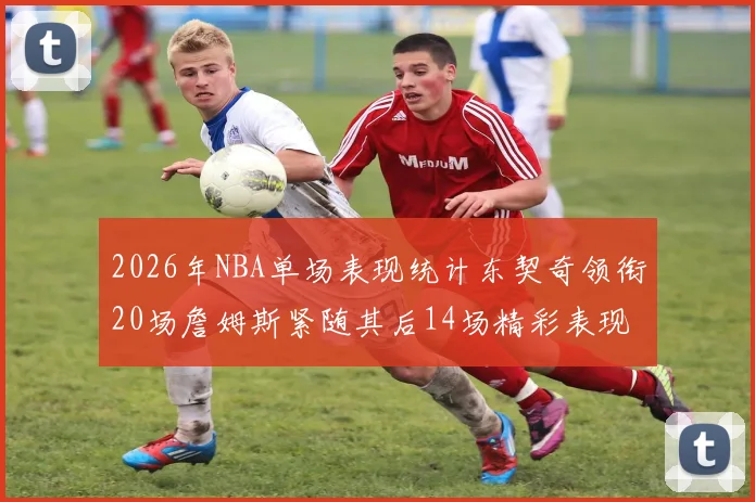 2026年NBA单场表现统计东契奇领衔20场詹姆斯紧随其后14场精彩表现