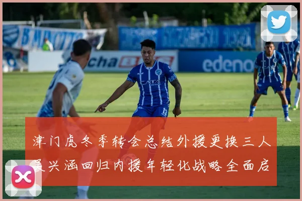 津门虎冬季转会总结外援更换三人吴兴涵回归内援年轻化战略全面启动