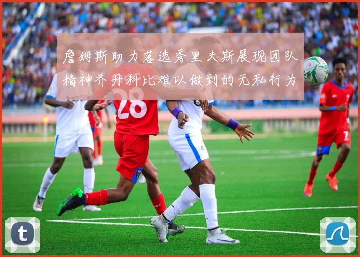 詹姆斯助力落选秀里夫斯展现团队精神乔丹科比难以做到的无私行为