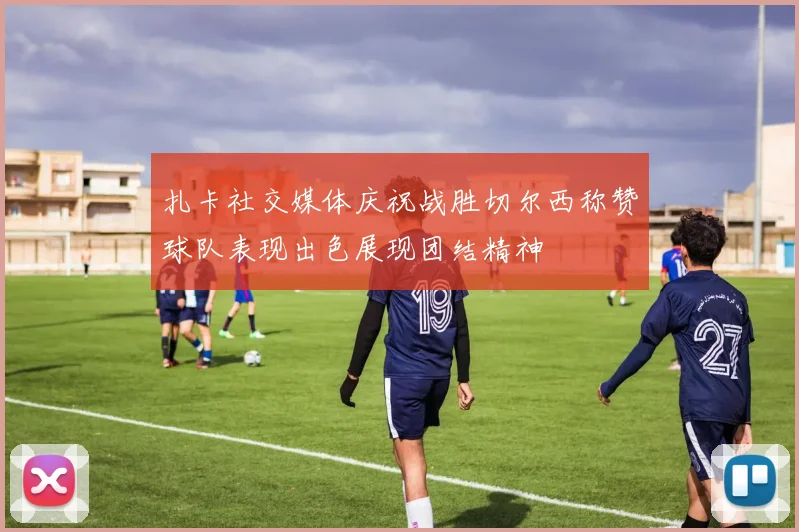 扎卡社交媒体庆祝战胜切尔西称赞球队表现出色展现团结精神