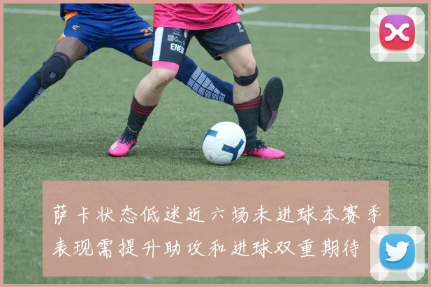 萨卡状态低迷近六场未进球本赛季表现需提升助攻和进球双重期待