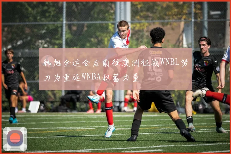 韩旭全运会后前往澳洲征战WNBL努力为重返WNBA积蓄力量