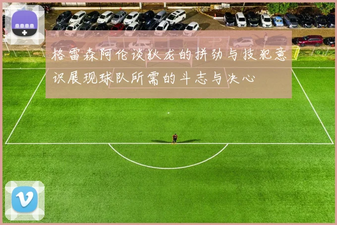 格雷森阿伦谈狄龙的拼劲与技犯意识展现球队所需的斗志与决心
