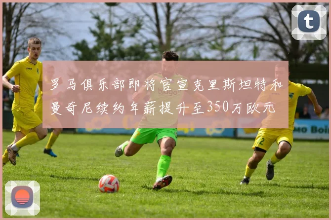 罗马俱乐部即将官宣克里斯坦特和曼奇尼续约年薪提升至350万欧元