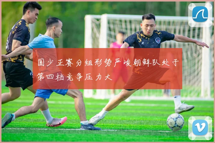 国少正赛分组形势严峻朝鲜队处于第四档竞争压力大