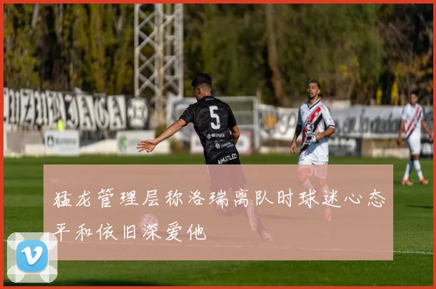 猛龙管理层称洛瑞离队时球迷心态平和依旧深爱他