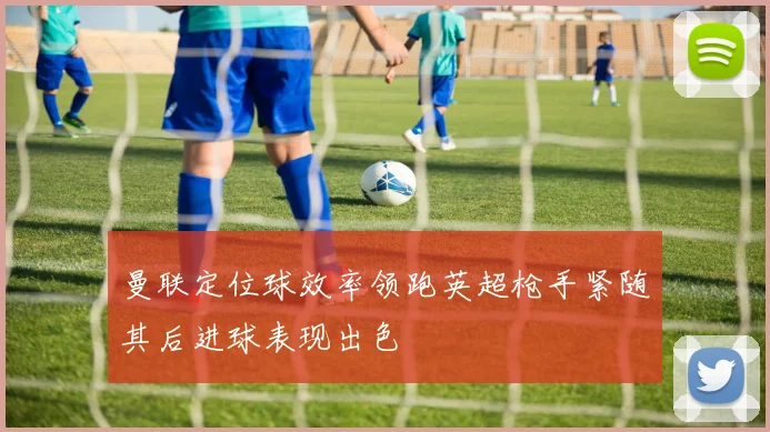 曼联定位球效率领跑英超枪手紧随其后进球表现出色