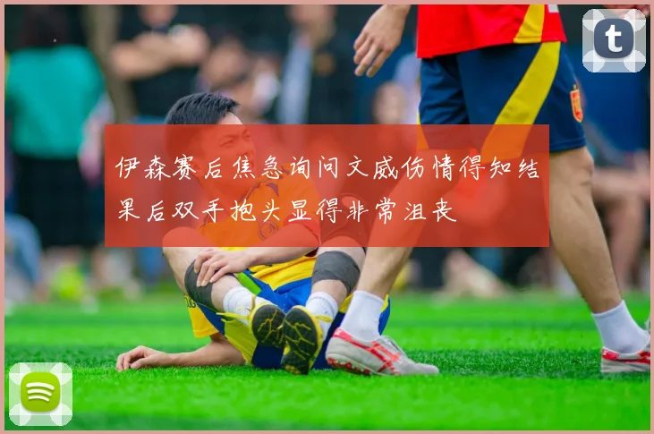 伊森赛后焦急询问文威伤情得知结果后双手抱头显得非常沮丧