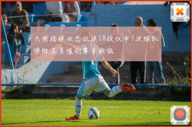 杰伦格林状态低迷18投仅中5次球队惨败正负值创赛季新低
