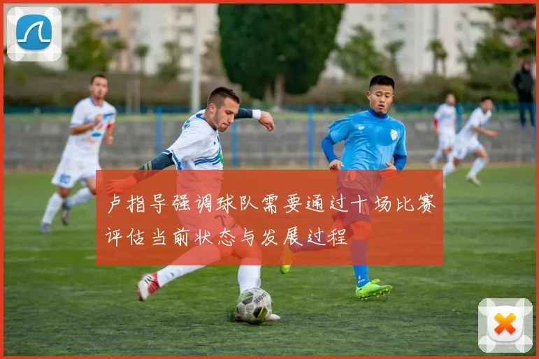 卢指导强调球队需要通过十场比赛评估当前状态与发展过程