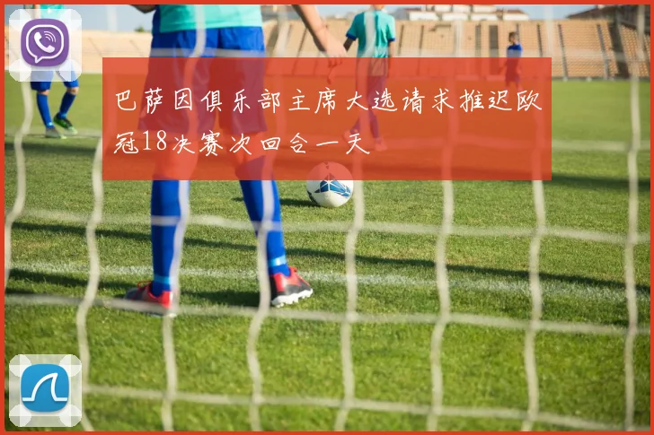 巴萨因俱乐部主席大选请求推迟欧冠18决赛次回合一天
