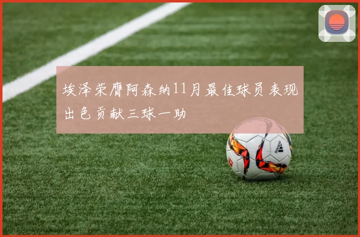 埃泽荣膺阿森纳11月最佳球员表现出色贡献三球一助
