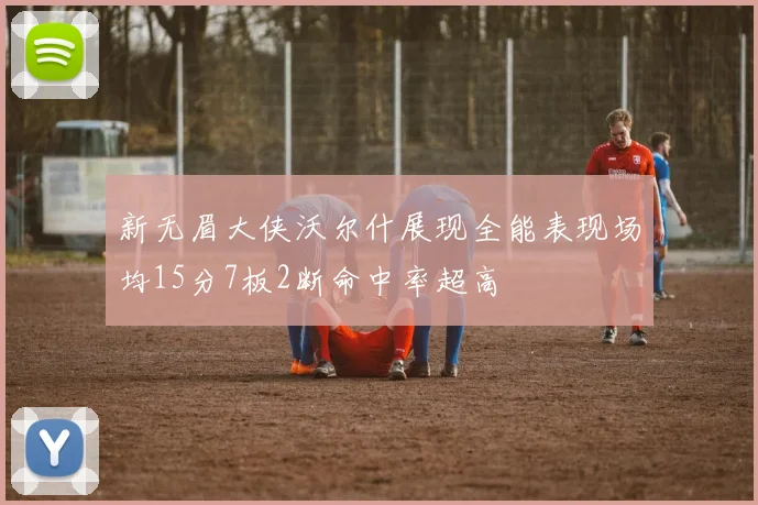 新无眉大侠沃尔什展现全能表现场均15分7板2断命中率超高