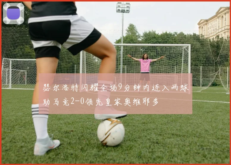 瑟尔洛特闪耀全场9分钟内连入两球助马竞2-0领先皇家奥维耶多