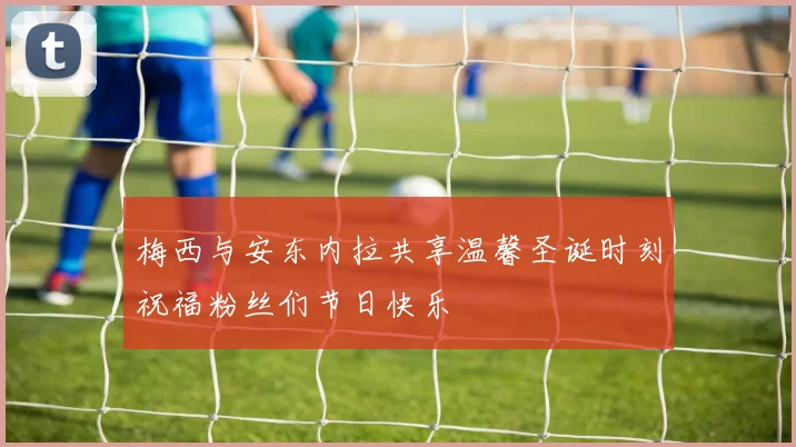 梅西与安东内拉共享温馨圣诞时刻祝福粉丝们节日快乐