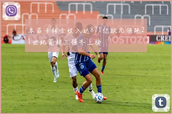 本菲卡转会收入达871亿欧元领跑21世纪葡超三强齐上榜