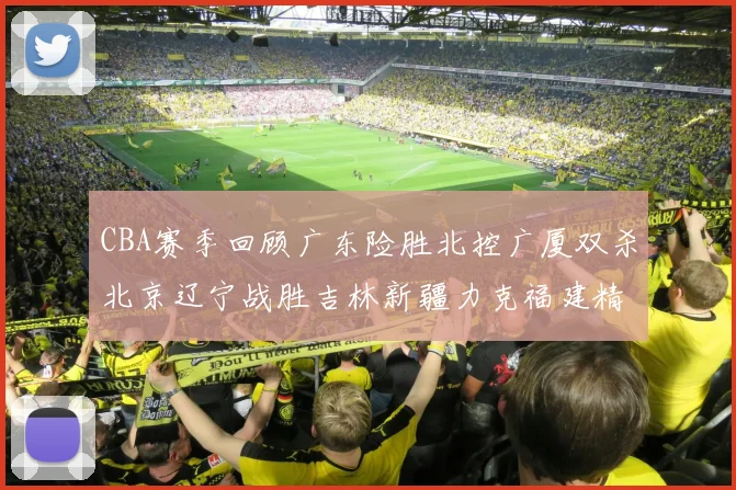 CBA赛季回顾广东险胜北控广厦双杀北京辽宁战胜吉林新疆力克福建精彩纷呈