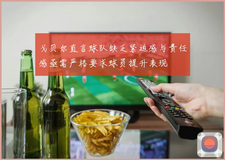 戈贝尔直言球队缺乏紧迫感与责任感亟需严格要求球员提升表现
