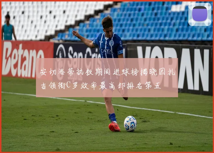 安切洛蒂执教期间进球榜揭晓因扎吉领衔C罗效率最高却排名第五