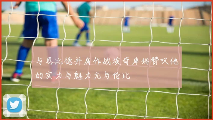与恩比德并肩作战埃奇库姆赞叹他的实力与魅力无与伦比
