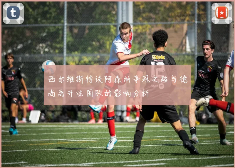 西尔维斯特谈阿森纳争冠之路与德尚离开法国队的影响分析