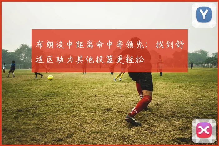 布朗谈中距离命中率领先：找到舒适区助力其他投篮更轻松