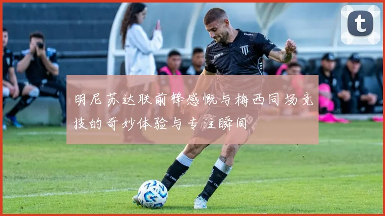 明尼苏达联前锋感慨与梅西同场竞技的奇妙体验与专注瞬间