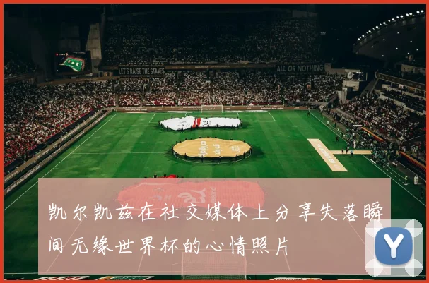 凯尔凯兹在社交媒体上分享失落瞬间无缘世界杯的心情照片