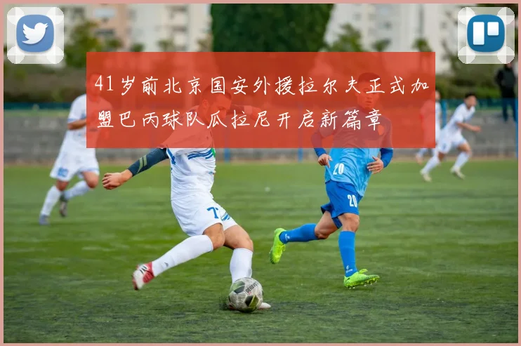 41岁前北京国安外援拉尔夫正式加盟巴丙球队瓜拉尼开启新篇章