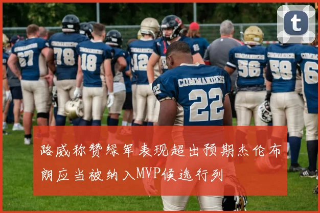 路威称赞绿军表现超出预期杰伦布朗应当被纳入MVP候选行列